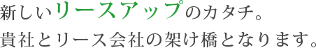 新しいリースアップのカタチ貴社とリース会社の架け橋となります。