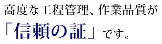 高度な工程管理、作業品質が「信頼の証」です