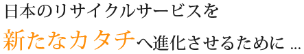 日本のリサイクルサービスを新たなカタチへ進化させるために