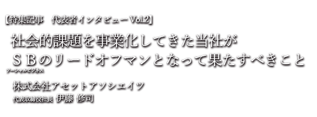 社会的課題を事業化してきた当社（㈱アセットアソシエイツ）がソーシャルビジネスのリードオフマンとなって果たすべきこと 株式会社アセットアソシエイツ代表取締役伊藤修司