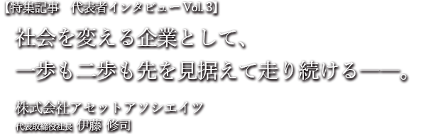 特集記事　代表者インタビュー Vol.3 社会を変える企業として、一歩も二歩も先を見据えて走り続ける。 株式会社アセットアソシエイツ代表取締役社長　伊藤 修司