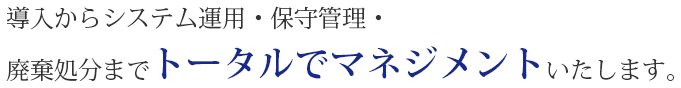 導入からシステム運用・保守管理・廃棄処分までトータルでマネジメントいたします。