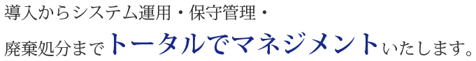 導入からシステム運用・保守管理・廃棄処分までトータルでマネジメントいたします。